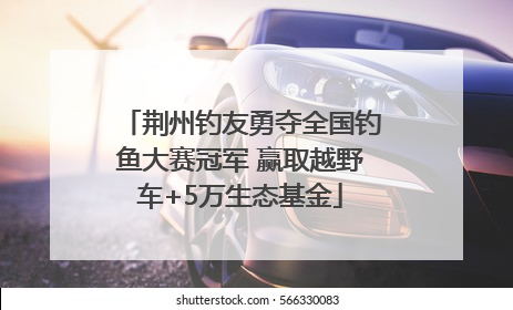 荆州钓友勇夺全国钓鱼大赛冠军 赢取越野车+5万生态基金